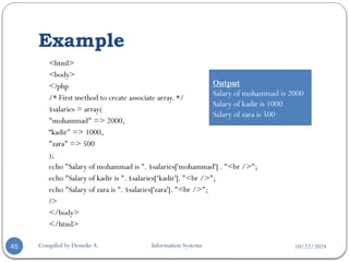10/22/2024
Example
Compiled by Demeke A. Information Systems
45
<html>
<body>
<?php
/* First method to create associate array. */
$salaries = array(
"mohammad" => 2000,
“kadir" => 1000,
"zara" => 500
);
echo "Salary of mohammad is ". $salaries['mohammad'] . "<br />";
echo "Salary of kadir is ". $salaries[‘kadir']. "<br />";
echo "Salary of zara is ". $salaries['zara']. "<br />";
?>
</body>
</html>
Output
Salary of mohammad is 2000
Salary of kadir is 1000
Salary of zara is 500
 
