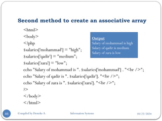 10/22/2024
Second method to create an associative array
Compiled by Demeke A. Information Systems
46
<html>
<body>
<?php
$salaries['mohammad'] = "high";
$salaries['qadir'] = "medium";
$salaries['zara'] = "low";
echo "Salary of mohammad is ". $salaries['mohammad'] . "<br />";
echo "Salary of qadir is ". $salaries['qadir']. "<br />";
echo "Salary of zara is ". $salaries['zara']. "<br />";
?>
</body>
</html>
Output
Salary of mohammad is high
Salary of qadir is medium
Salary of zara is low
 