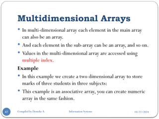 10/22/2024
Multidimensional Arrays
Compiled by Demeke A. Information Systems
47
 In multi-dimensional array each element in the main array
can also be an array.
 And each element in the sub-array can be an array, and so on.
 Values in the multi-dimensional array are accessed using
multiple index.
Example
 In this example we create a two dimensional array to store
marks of three students in three subjects:
 This example is an associative array, you can create numeric
array in the same fashion.
 