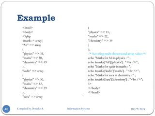 10/22/2024
Example
Compiled by Demeke A. Information Systems
48
<html>
<body>
<?php
$marks = array(
“Ali" => array
(
"physics" => 35,
"maths" => 30,
"chemistry" => 39
),
“kadir" => array
(
"physics" => 30,
"maths" => 32,
"chemistry" => 29
),
"zara" => array
(
"physics" => 31,
"maths" => 22,
"chemistry" => 39
)
);
/*Accessing multi-dimensional array values */
echo "Marks forAli in physics : " ;
echo $marks[‘Ali']['physics'] . "<br />";
echo "Marks for qadir in maths : ";
echo $marks[‘kadir']['maths'] . "<br />";
echo "Marks for zara in chemistry : " ;
echo $marks['zara']['chemistry'] . "<br />";
?>
</body>
</html>

 