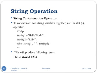 10/22/2024
Compiled by Demeke A. Information
Systems
String Operation
49
 String Concatenation Operator
 To concatenate two string variables together, use the dot (.)
operator:
<?php
$string1="HelloWorld";
$string2="1234";
echo $string1 . " " . $string2;
?>
 This will produce following result:
HelloWorld 1234
 