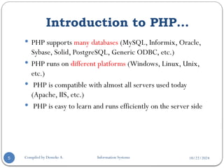 10/22/2024
Compiled by Demeke A. Information Systems
5
 PHP supports many databases (MySQL, Informix, Oracle,
Sybase, Solid, PostgreSQL, Generic ODBC, etc.)
 PHP runs on different platforms (Windows, Linux, Unix,
etc.)
 PHP is compatible with almost all servers used today
(Apache, IIS, etc.)
 PHP is easy to learn and runs efficiently on the server side
Introduction to PHP…
 