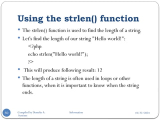 10/22/2024
Compiled by Demeke A. Information
Systems
Using the strlen() function
50
 The strlen() function is used to find the length of a string.
 Let's find the length of our string "Hello world!":
<?php
echo strlen("Hello world!");
?>
 This will produce following result: 12
 The length of a string is often used in loops or other
functions, when it is important to know when the string
ends.
 