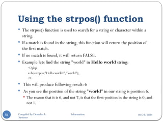 10/22/2024
Compiled by Demeke A. Information
Systems
Using the strpos() function
51
 The strpos() function is used to search for a string or character within a
string.
 If a match is found in the string, this function will return the position of
the first match.
 If no match is found, it will return FALSE.
 Example lets find the string "world" in Hello world string:
<?php
echo strpos("Hello world!","world");
?>
 This will produce following result: 6
 As you see the position of the string "world" in our string is position 6.
 The reason that it is 6, and not 7, is that the first position in the string is 0, and
not 1.
 