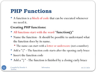 10/22/2024
Compiled by Demeke A. Information
Systems
PHP Functions
52
 A function is a block of code that can be executed whenever
we need it.
Creating PHP functions:
 All functions start with the word "function()"
 Name the function - It should be possible to understand what
the function does by its name.
 The name can start with a letter or underscore (not a number)
 Add a "{" –The function code starts after the opening curly brace
 Insert the function code
 Add a "}" -The function is finished by a closing curly brace
 