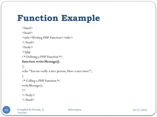 10/22/2024
Compiled by Demeke A. Information
Systems
Function Example
53
<html>
<head>
<title>Writing PHP Function</title>
</head>
<body>
<?php
/* Defining a PHP Function */
function writeMessage()
{
echo "You are really a nice person, Have a nice time!";
}
/* Calling a PHP Function */
writeMessage();
?>
</body>
</html>
 