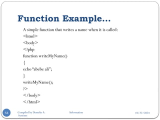 10/22/2024
Compiled by Demeke A. Information
Systems
Function Example…
54
A simple function that writes a name when it is called:
<html>
<body>
<?php
function writeMyName()
{
echo “abebe ali";
}
writeMyName();
?>
</body>
</html>
 