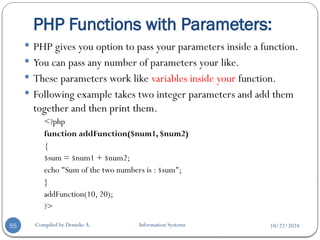 10/22/2024
PHP Functions with Parameters:
Compiled by Demeke A. Information Systems
55
 PHP gives you option to pass your parameters inside a function.
 You can pass any number of parameters your like.
 These parameters work like variables inside your function.
 Following example takes two integer parameters and add them
together and then print them.
<?php
function addFunction($num1, $num2)
{
$sum = $num1 + $num2;
echo "Sum of the two numbers is : $sum";
}
addFunction(10, 20);
?>
 