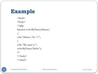 10/22/2024
Example
Compiled by Demeke A. Information Systems
56
<html>
<body>
<?php
function writeMyName($fname)
{
echo “$fname <br />";
}
echo "My name is ";
writeMyName(“abebe");
?>
</body>
</html>
 