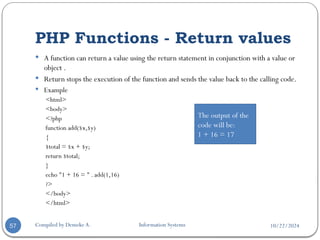10/22/2024
PHP Functions - Return values
Compiled by Demeke A. Information Systems
57
 A function can return a value using the return statement in conjunction with a value or
object .
 Return stops the execution of the function and sends the value back to the calling code.
 Example
<html>
<body>
<?php
function add($x,$y)
{
$total = $x + $y;
return $total;
}
echo "1 + 16 = " . add(1,16)
?>
</body>
</html>
The output of the
code will be:
1 + 16 = 17
 