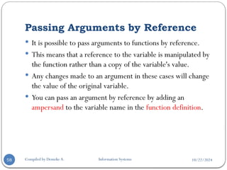 10/22/2024
Passing Arguments by Reference
Compiled by Demeke A. Information Systems
58
 It is possible to pass arguments to functions by reference.
 This means that a reference to the variable is manipulated by
the function rather than a copy of the variable's value.
 Any changes made to an argument in these cases will change
the value of the original variable.
 You can pass an argument by reference by adding an
ampersand to the variable name in the function definition.
 