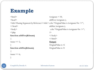 10/22/2024
Example
Compiled by Demeke A. Information Systems
59
<html>
<head>
<title>Passing Argument by Reference</title>
</head>
<body>
<?php
function addFive(&$num)
{
$num += 5;
}
function addSix(&$num)
{
$num += 6;
}
$orignum = 10;
addFive( $orignum );
echo "OriginalValue is $orignum<br />";
addSix( $orignum );
echo "OriginalValue is $orignum<br />";
?>
</body>
</html>
Output
OriginalValue is 15
OriginalValue is 21
 