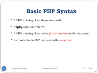 10/22/2024
Basic PHP Syntax
Compiled by Demeke A. Information Systems
6
 A PHP scripting block always starts with
 <?php and ends with ?>.
 A PHP scripting block can be placed anywhere in the document.
 Each code line in PHP must end with a semicolon.
 