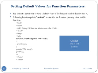 10/22/2024
Setting Default Values for Function Parameters:
Compiled by Demeke A. Information Systems
60
 You can set a parameter to have a default value if the function's caller doesn't pass it.
 Following function prints “no test “ in case the we does not pass any value to this
function.
<html>
<head>
<title>Writing PHP Function which returns value</title>
</head>
<body>
<?php
function printMe($param = “No test”)
{
print $param;
}
printMe("This is test");
printMe();
?>
</body>
</html>
Output
This is test
No test
 