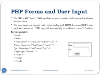 10/22/2024
PHP Forms and User Input
Compiled by Demeke A. Information Systems
61
 The PHP $_GET and $_POST variables are used to retrieve information from forms,
like user input.
 The most important thing to notice when dealing with HTML forms and PHP is that
any form element in HTML page will automatically be available to your PHP scripts.
Form example:
<html>
<body>
<form action="welcome.php" method="post">
Name: <input type="text" name="name" />
Age: <input type="text" name="age" />
<input type="submit" />
</form>
</body>
</html>
 