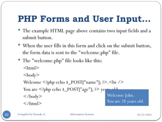 10/22/2024
PHP Forms and User Input…
Compiled by Demeke A. Information Systems
62
 The example HTML page above contains two input fields and a
submit button.
 When the user fills in this form and click on the submit button,
the form data is sent to the "welcome.php" file.
 The "welcome.php" file looks like this:
<html>
<body>
Welcome <?php echo $_POST["name"]; ?>.<br />
You are <?php echo $_POST["age"]; ?> years old.
</body>
</html>
Welcome John.
You are 28 years old.
 