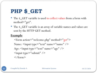 10/22/2024
PHP $_GET
Compiled by Demeke A. Information Systems
63
 The $_GET variable is used to collect values from a form with
method="get".
 The $_GET variable is an array of variable names and values are
sent by the HTTP GET method.
Example
<form action="welcome.php" method="get">
Name: <input type="text" name="name" />
Age: <input type="text" name="age" />
<input type="submit" />
</form>
 