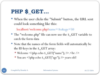 10/22/2024
PHP $_GET…
Compiled by Demeke A. Information Systems
64
 When the user clicks the "Submit" button, the URL sent
could look something like this:
localhost/welcome.php?name=Ax&age=50
 The "welcome.php" file can now use the $_GET variable to
catch the form data
 Note that the names of the form fields will automatically be
the ID keys in the $_GET array:
 Welcome <?php echo $_GET["name"]; ?>.<br />
 You are <?php echo $_GET["age"]; ?> years old!
 