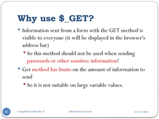 10/22/2024
Why use $_GET?
Compiled by Demeke A. Information Systems
65
 Information sent from a form with the GET method is
visible to everyone (it will be displayed in the browser's
address bar)
 So this method should not be used when sending
passwords or other sensitive information!
 Get method has limits on the amount of information to
send
 So it is not suitable on large variable values.
 