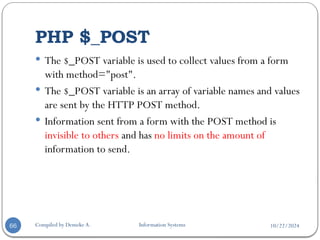 10/22/2024
PHP $_POST
Compiled by Demeke A. Information Systems
66
 The $_POST variable is used to collect values from a form
with method="post".
 The $_POST variable is an array of variable names and values
are sent by the HTTP POST method.
 Information sent from a form with the POST method is
invisible to others and has no limits on the amount of
information to send.
 