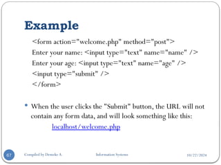 10/22/2024
Example
Compiled by Demeke A. Information Systems
67
<form action="welcome.php" method="post">
Enter your name: <input type="text" name="name" />
Enter your age: <input type="text" name="age" />
<input type="submit" />
</form>
 When the user clicks the "Submit" button, the URL will not
contain any form data, and will look something like this:
localhost/welcome.php
 