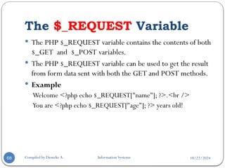 10/22/2024
The $_REQUEST Variable
Compiled by Demeke A. Information Systems
68
 The PHP $_REQUEST variable contains the contents of both
$_GET and $_POST variables.
 The PHP $_REQUEST variable can be used to get the result
from form data sent with both the GET and POST methods.
 Example
Welcome <?php echo $_REQUEST["name"]; ?>.<br />
You are <?php echo $_REQUEST["age"]; ?> years old!
 