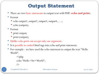 10/22/2024
Output Statement
Compiled by Demeke A. Information Systems
7
 There are two basic statements to output text with PHP: echo and print.
 Format
 echo output1, output2, output3, output4,….;
 echo (output);
 Format
 print output;
 print (output);
 Unlike echo print can accept only one argument.
 It is possible to embed html tags into echo and print statement.
 For example - we have used the echo statement to output the text "Hello
World".
<?php
echo "Hello <br>World";
?>
 