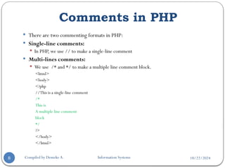 10/22/2024
Comments in PHP
Compiled by Demeke A. Information Systems
8
 There are two commenting formats in PHP:
 Single-line comments:
 In PHP, we use // to make a single-line comment
 Multi-lines comments:
 We use /* and */ to make a multiple line comment block.
<html>
<body>
<?php
//This is a single-line comment
/*
This is
A multiple line comment
block
*/
?>
</body>
</html>
 
