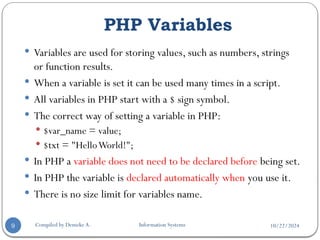 10/22/2024
PHP Variables
Compiled by Demeke A. Information Systems
9
 Variables are used for storing values, such as numbers, strings
or function results.
 When a variable is set it can be used many times in a script.
 All variables in PHP start with a $ sign symbol.
 The correct way of setting a variable in PHP:
 $var_name = value;
 $txt = "HelloWorld!";
 In PHP a variable does not need to be declared before being set.
 In PHP the variable is declared automatically when you use it.
 There is no size limit for variables name.
 