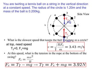 You are twirling a tennis ball on a string in the vertical direction
at a constant speed. The radius of the circle is 1.20m and the
mass of the ball is 0.200kg.
• What is the slowest speed that keeps the ball traveling in a circle?
• At this speed, what is the tension in the rope at the bottom of the
swing?
mg
T7
mg
T3
at top, need speed
T3=0, Fc=mg
 