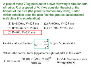 A pilot of mass 70kg pulls out of a dive following a circular path
of radius R at a speed of V. If we consider the pilot at the
bottom of the dive (the plane is momentarily level), under
which condition does the pilot feel the greatest acceleration?
(calculate this acceleration)
(1) R=1800m, V=125 m/s (2) R=900m, V=125 m/s
(3) R=450m, V=125 m/s (4) R=1800, V=250 m/s
(5) R=900, V=250 m/s
What is the normal force (apparent weight) of pilot in this case?
F=5547N (compare with
W=mg=686 N
Centripetal acceleration: largest V, smallest R
 