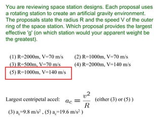 You are reviewing space station designs. Each proposal uses
a rotating station to create an artificial gravity environment.
The proposals state the radius R and the speed V of the outer
ring of the space station. Which proposal provides the largest
effective 'g' (on which station would your apparent weight be
the greatest).
(1) R=2000m, V=70 m/s (2) R=1000m, V=70 m/s
(3) R=500m, V=70 m/s (4) R=2000m, V=140 m/s
(5) R=1000m, V=140 m/s
Largest centripetal accel: (either (3) or (5) )
(3) ac=9.8 m/s2 , (5) ac=19.6 m/s2 )
 
