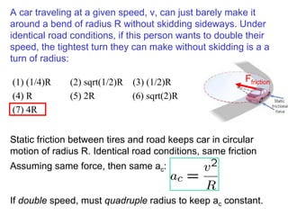 A car traveling at a given speed, v, can just barely make it
around a bend of radius R without skidding sideways. Under
identical road conditions, if this person wants to double their
speed, the tightest turn they can make without skidding is a a
turn of radius:
(1) (1/4)R (2) sqrt(1/2)R (3) (1/2)R
(4) R (5) 2R (6) sqrt(2)R
(7) 4R
Assuming same force, then same ac:
If double speed, must quadruple radius to keep ac constant.
Ffriction
Static friction between tires and road keeps car in circular
motion of radius R. Identical road conditions, same friction
 