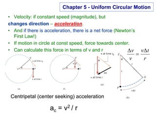 Chapter 5 - Uniform Circular Motion
• Velocity: if constant speed (magnitude), but
changes direction – acceleration.
• And if there is acceleration, there is a net force (Newton’s
First Law!)
• If motion in circle at const speed, force towards center.
• Can calculate this force in terms of v and r
r
t
v
v
v ∆
=
∆
Centripetal (center seeking) acceleration
ac = v2 / r
 