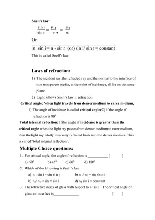 Snell’s law:
sin i
sin r
=
𝒗 𝟏
𝒗 𝟐
=
𝑛2
𝑛1
Or
n1 sin i = n 2 sin r (or) sin i/ sin r = constant
This is called Snell’s law.
Laws of refraction:
1) The incident ray, the refracted ray and the normal to the interface of
two transparent media, at the point of incidence, all lie on the same
plane.
2) Light follows Snell’s law in refraction.
Critical angle: When light travels from denser medium to rarer medium,
1) The angle of incidence is called critical angle(C) if the angle of
refraction is 900
Total internal reflection: If the angle of incidence is greater than the
critical angle when the light ray passes from denser medium to rarer medium,
then the light ray totally internally reflected back into the denser medium. This
is called “total internal reflection”.
Multiple Choice questions:
1. For critical angle, the angle of refraction is ___________ [ ]
a) 900
b) 450
c) 600
d) 1800
2. Which of the following is Snell’s law
a) n 1 sin i = sin r/ n 2 b) n 1/ n2 = sin r/sin i
b) n2/ n1 = sin r/ sin i d) n2 sin i = constant
3. The refractive index of glass with respect to air is 2. The critical angle of
glass air interface is______________ [ ]
 