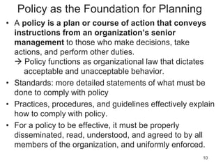 Policy as the Foundation for Planning
• A policy is a plan or course of action that conveys
instructions from an organization’s senior
management to those who make decisions, take
actions, and perform other duties.
 Policy functions as organizational law that dictates
acceptable and unacceptable behavior.
• Standards: more detailed statements of what must be
done to comply with policy
• Practices, procedures, and guidelines effectively explain
how to comply with policy.
• For a policy to be effective, it must be properly
disseminated, read, understood, and agreed to by all
members of the organization, and uniformly enforced.
10
 