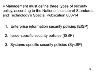 12
Management must define three types of security
policy, according to the National Institute of Standards
and Technology’s Special Publication 800-14
1. Enterprise information security policies (EISP)
2. Issue-specific security policies (ISSP)
3. Systems-specific security policies (SysSP)
 