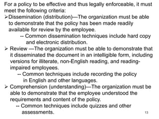 13
For a policy to be effective and thus legally enforceable, it must
meet the following criteria:
Dissemination (distribution)—The organization must be able
to demonstrate that the policy has been made readily
available for review by the employee.
-- Common dissemination techniques include hard copy
and electronic distribution.
 Review —The organization must be able to demonstrate that
it disseminated the document in an intelligible form, including
versions for illiterate, non-English reading, and reading-
impaired employees.
-- Common techniques include recording the policy
in English and other languages.
 Comprehension (understanding)—The organization must be
able to demonstrate that the employee understood the
requirements and content of the policy.
-- Common techniques include quizzes and other
assessments.
 