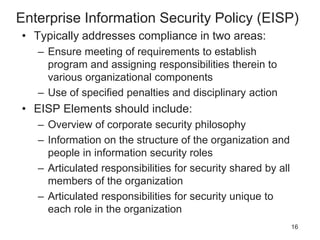 Enterprise Information Security Policy (EISP)
• Typically addresses compliance in two areas:
– Ensure meeting of requirements to establish
program and assigning responsibilities therein to
various organizational components
– Use of specified penalties and disciplinary action
• EISP Elements should include:
– Overview of corporate security philosophy
– Information on the structure of the organization and
people in information security roles
– Articulated responsibilities for security shared by all
members of the organization
– Articulated responsibilities for security unique to
each role in the organization
16
 