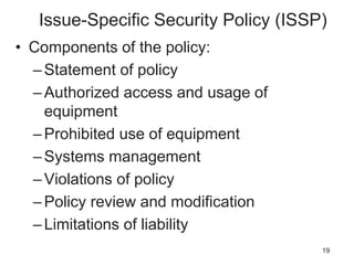 Issue-Specific Security Policy (ISSP)
• Components of the policy:
–Statement of policy
–Authorized access and usage of
equipment
–Prohibited use of equipment
–Systems management
–Violations of policy
–Policy review and modification
–Limitations of liability
19
 