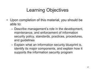 Learning Objectives
• Upon completion of this material, you should be
able to:
– Describe management’s role in the development,
maintenance, and enforcement of information
security policy, standards, practices, procedures,
and guidelines
– Explain what an information security blueprint is,
identify its major components, and explain how it
supports the information security program
2
 