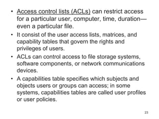 • Access control lists (ACLs) can restrict access
for a particular user, computer, time, duration—
even a particular file.
• It consist of the user access lists, matrices, and
capability tables that govern the rights and
privileges of users.
• ACLs can control access to file storage systems,
software components, or network communications
devices.
• A capabilities table specifies which subjects and
objects users or groups can access; in some
systems, capabilities tables are called user profiles
or user policies.
23
 