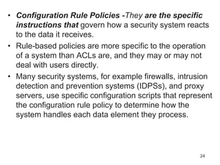 • Configuration Rule Policies -They are the specific
instructions that govern how a security system reacts
to the data it receives.
• Rule-based policies are more specific to the operation
of a system than ACLs are, and they may or may not
deal with users directly.
• Many security systems, for example firewalls, intrusion
detection and prevention systems (IDPSs), and proxy
servers, use specific configuration scripts that represent
the configuration rule policy to determine how the
system handles each data element they process.
24
 