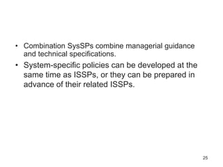 • Combination SysSPs combine managerial guidance
and technical specifications.
• System-specific policies can be developed at the
same time as ISSPs, or they can be prepared in
advance of their related ISSPs.
25
 