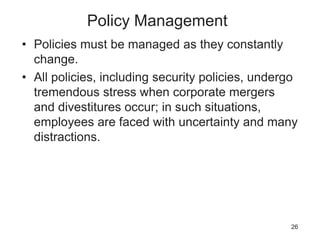 Policy Management
• Policies must be managed as they constantly
change.
• All policies, including security policies, undergo
tremendous stress when corporate mergers
and divestitures occur; in such situations,
employees are faced with uncertainty and many
distractions.
26
 