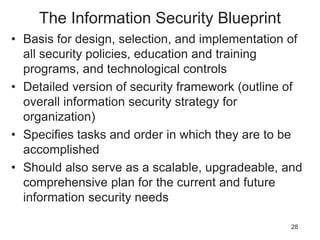 The Information Security Blueprint
• Basis for design, selection, and implementation of
all security policies, education and training
programs, and technological controls
• Detailed version of security framework (outline of
overall information security strategy for
organization)
• Specifies tasks and order in which they are to be
accomplished
• Should also serve as a scalable, upgradeable, and
comprehensive plan for the current and future
information security needs
28
 