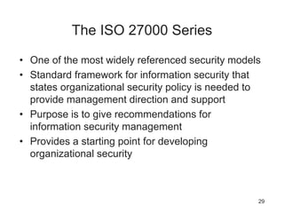 The ISO 27000 Series
• One of the most widely referenced security models
• Standard framework for information security that
states organizational security policy is needed to
provide management direction and support
• Purpose is to give recommendations for
information security management
• Provides a starting point for developing
organizational security
29
 