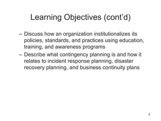 Learning Objectives (cont’d)
– Discuss how an organization institutionalizes its
policies, standards, and practices using education,
training, and awareness programs
– Describe what contingency planning is and how it
relates to incident response planning, disaster
recovery planning, and business continuity plans
3
 