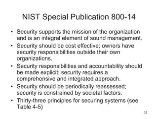 NIST Special Publication 800-14
• Security supports the mission of the organization
and is an integral element of sound management.
• Security should be cost effective; owners have
security responsibilities outside their own
organizations.
• Security responsibilities and accountability should
be made explicit; security requires a
comprehensive and integrated approach.
• Security should be periodically reassessed;
security is constrained by societal factors.
• Thirty-three principles for securing systems (see
Table 4-5)
33
 