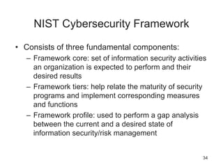 NIST Cybersecurity Framework
• Consists of three fundamental components:
– Framework core: set of information security activities
an organization is expected to perform and their
desired results
– Framework tiers: help relate the maturity of security
programs and implement corresponding measures
and functions
– Framework profile: used to perform a gap analysis
between the current and a desired state of
information security/risk management
34
 